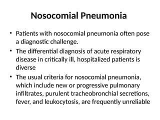 Nosocomial Pneumonia
• Patients with nosocomial pneumonia often pose
a diagnostic challenge.
• The differential diagnosis of acute respiratory
disease in critically ill, hospitalized patients is
diverse
• The usual criteria for nosocomial pneumonia,
which include new or progressive pulmonary
infiltrates, purulent tracheobronchial secretions,
fever, and leukocytosis, are frequently unreliable
 