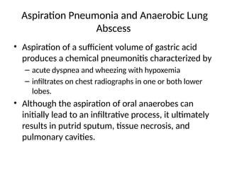 Aspiration Pneumonia and Anaerobic Lung
Abscess
• Aspiration of a sufficient volume of gastric acid
produces a chemical pneumonitis characterized by
– acute dyspnea and wheezing with hypoxemia
– infiltrates on chest radiographs in one or both lower
lobes.
• Although the aspiration of oral anaerobes can
initially lead to an infiltrative process, it ultimately
results in putrid sputum, tissue necrosis, and
pulmonary cavities.
 