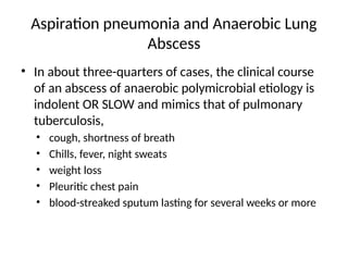 Aspiration pneumonia and Anaerobic Lung
Abscess
• In about three-quarters of cases, the clinical course
of an abscess of anaerobic polymicrobial etiology is
indolent OR SLOW and mimics that of pulmonary
tuberculosis,
• cough, shortness of breath
• Chills, fever, night sweats
• weight loss
• Pleuritic chest pain
• blood-streaked sputum lasting for several weeks or more
 