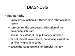 DIAGNOSIS
• Radiography
– up to 30% of patients with PCP have false-negative
results
– can confirm the presence and location of the
pulmonary infiltrate
– assess the extent of the pulmonary infection
– detect pleural involvement, pulmonary cavitation,
or hilar lymphadenopathy
– gauge the response to antimicrobial therapy
 