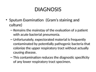 DIAGNOSIS
• Sputum Examination (Gram’s staining and
culture)
– Remains the mainstay of the evaluation of a patient
with acute bacterial pneumonia.
– Unfortunately, expectorated material is frequently
contaminated by potentially pathogenic bacteria that
colonize the upper respiratory tract without actually
causing disease.
– This contamination reduces the diagnostic specificity
of any lower respiratory tract specimen.
 