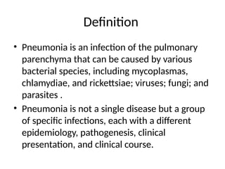 Definition
• Pneumonia is an infection of the pulmonary
parenchyma that can be caused by various
bacterial species, including mycoplasmas,
chlamydiae, and rickettsiae; viruses; fungi; and
parasites .
• Pneumonia is not a single disease but a group
of specific infections, each with a different
epidemiology, pathogenesis, clinical
presentation, and clinical course.
 