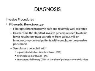 DIAGNOSIS
Invasive Procedures
• Fiberoptic Bronchoscopy
– Fiberoptic bronchoscopy is safe and relatively well tolerated
– Has become the standard invasive procedure used to obtain
lower respiratory tract secretions from seriously ill or
immunocompromised patients with complex or progressive
pneumonia.
– Samples are collected with
• a protected double-sheathed brush (PSB)
• bronchoalveolar lavage (BAL)
• transbronchial biopsy (TBB) at the site of pulmonary consolidation.
 