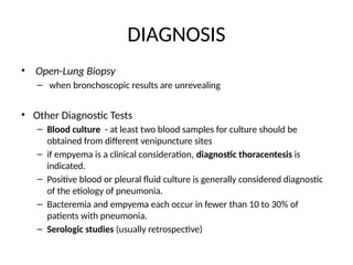 DIAGNOSIS
• Open-Lung Biopsy
– when bronchoscopic results are unrevealing
• Other Diagnostic Tests
– Blood culture - at least two blood samples for culture should be
obtained from different venipuncture sites
– if empyema is a clinical consideration, diagnostic thoracentesis is
indicated.
– Positive blood or pleural fluid culture is generally considered diagnostic
of the etiology of pneumonia.
– Bacteremia and empyema each occur in fewer than 10 to 30% of
patients with pneumonia.
– Serologic studies (usually retrospective)
 
