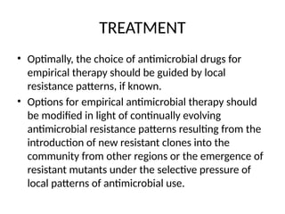 TREATMENT
• Optimally, the choice of antimicrobial drugs for
empirical therapy should be guided by local
resistance patterns, if known.
• Options for empirical antimicrobial therapy should
be modified in light of continually evolving
antimicrobial resistance patterns resulting from the
introduction of new resistant clones into the
community from other regions or the emergence of
resistant mutants under the selective pressure of
local patterns of antimicrobial use.
 
