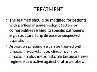 TREATMENT
• The regimen should be modified for patients
with particular epidemiologic factors or
comorbidities related to specific pathogens
e.g., structural lung disease or suspected
aspiration.
• Aspiration pneumonia can be treated with
amoxicillin/clavulanate, clindamycin, or
amoxicillin plus metronidazole because these
regimens are active against oral anaerobes.
 