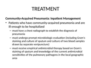 TREATMENT
Community-Acquired Pneumonia: Inpatient Management
• Patients who have community-acquired pneumonia and are
ill enough to be hospitalized
– must have a chest radiograph to establish the diagnosis of
pneumonia
– must undergo prompt microbiologic evaluation (including Gram's
staining and culture of sputum and culture of two blood samples
drawn by separate venipuncture)
– must receive empirical antimicrobial therapy based on Gram's
staining of sputum and knowledge of the current antimicrobial
sensitivities of the pulmonary pathogens in the local geographic
area
 