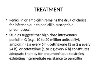 TREATMENT
• Penicillin or ampicillin remains the drug of choice
for infection due to penicillin-susceptible
pneumococci.
• Studies suggest that high-dose intravenous
penicillin G (e.g., 10 to 20 million units daily),
ampicillin (2 g every 6 h), ceftriaxone (1 or 2 g every
24 h), or cefotaxime (1 to 2 g every 6 h) constitutes
adequate therapy for pneumonia due to strains
exhibiting intermediate resistance to penicillin
 