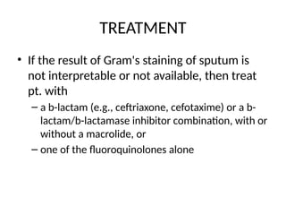 TREATMENT
• If the result of Gram's staining of sputum is
not interpretable or not available, then treat
pt. with
– a b-lactam (e.g., ceftriaxone, cefotaxime) or a b-
lactam/b-lactamase inhibitor combination, with or
without a macrolide, or
– one of the fluoroquinolones alone
 
