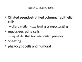 DEFENSE MECHANISMS
• Ciliated pseudostratified columnar epithelial
cells
– ciliary motion –swallowing or expectorating
• mucus-secreting cells
– liquid film that traps deposited particles
• Sneezing
• phagocytic cells and humoral
 