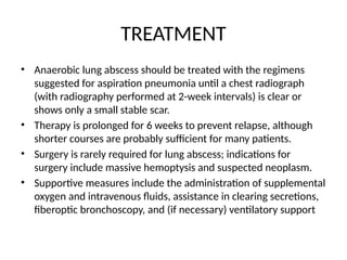 TREATMENT
• Anaerobic lung abscess should be treated with the regimens
suggested for aspiration pneumonia until a chest radiograph
(with radiography performed at 2-week intervals) is clear or
shows only a small stable scar.
• Therapy is prolonged for 6 weeks to prevent relapse, although
shorter courses are probably sufficient for many patients.
• Surgery is rarely required for lung abscess; indications for
surgery include massive hemoptysis and suspected neoplasm.
• Supportive measures include the administration of supplemental
oxygen and intravenous fluids, assistance in clearing secretions,
fiberoptic bronchoscopy, and (if necessary) ventilatory support
 