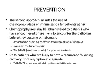 PREVENTION
• The second approach includes the use of
chemoprophylaxis or immunization for patients at risk.
• Chemoprophylaxis may be administered to patients who
have encountered or are likely to encounter the pathogen
before they become symptomatic
– amantadine during a community outbreak of influenza A
– isoniazid for tuberculosis
– TMP-SMZ (co-trimoxazole) for pneumocystosis
• Or to patients who are likely to have a recurrence following
recovery from a symptomatic episode
• TMP-SMZ for pneumocystosis in patients with HIV infection
 