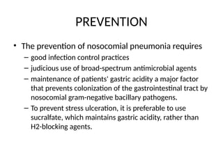 PREVENTION
• The prevention of nosocomial pneumonia requires
– good infection control practices
– judicious use of broad-spectrum antimicrobial agents
– maintenance of patients' gastric acidity a major factor
that prevents colonization of the gastrointestinal tract by
nosocomial gram-negative bacillary pathogens.
– To prevent stress ulceration, it is preferable to use
sucralfate, which maintains gastric acidity, rather than
H2-blocking agents.
 