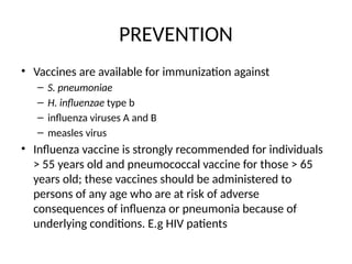 PREVENTION
• Vaccines are available for immunization against
– S. pneumoniae
– H. influenzae type b
– influenza viruses A and B
– measles virus
• Influenza vaccine is strongly recommended for individuals
> 55 years old and pneumococcal vaccine for those > 65
years old; these vaccines should be administered to
persons of any age who are at risk of adverse
consequences of influenza or pneumonia because of
underlying conditions. E.g HIV patients
 