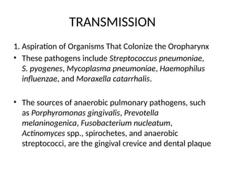 TRANSMISSION
1. Aspiration of Organisms That Colonize the Oropharynx
• These pathogens include Streptococcus pneumoniae,
S. pyogenes, Mycoplasma pneumoniae, Haemophilus
influenzae, and Moraxella catarrhalis.
• The sources of anaerobic pulmonary pathogens, such
as Porphyromonas gingivalis, Prevotella
melaninogenica, Fusobacterium nucleatum,
Actinomyces spp., spirochetes, and anaerobic
streptococci, are the gingival crevice and dental plaque
 