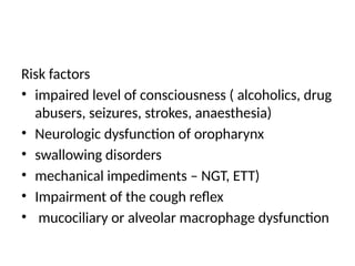 Risk factors
• impaired level of consciousness ( alcoholics, drug
abusers, seizures, strokes, anaesthesia)
• Neurologic dysfunction of oropharynx
• swallowing disorders
• mechanical impediments – NGT, ETT)
• Impairment of the cough reflex
• mucociliary or alveolar macrophage dysfunction
 