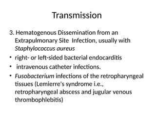 Transmission
3. Hematogenous Dissemination from an
Extrapulmonary Site Infection, usually with
Staphylococcus aureus
• right- or left-sided bacterial endocarditis
• intravenous catheter infections.
• Fusobacterium infections of the retropharyngeal
tissues (Lemierre's syndrome i.e.,
retropharyngeal abscess and jugular venous
thrombophlebitis)
 