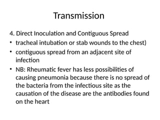 Transmission
4. Direct Inoculation and Contiguous Spread
• tracheal intubation or stab wounds to the chest)
• contiguous spread from an adjacent site of
infection
• NB: Rheumatic fever has less possibilities of
causing pneumonia because there is no spread of
the bacteria from the infectious site as the
causation of the disease are the antibodies found
on the heart
 