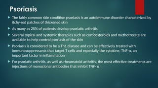 Psoriasis
 The fairly common skin condition psoriasis is an autoimmune disorder characterized by
itchy-red patches of thickened skin
 As many as 25% of patients develop psoriatic arthritis
 Several topical and systemic therapies such as corticosteroids and methotrexate are
available to help control psoriasis of the skin
 Psoriasis is considered to be a Th1 disease and can be effectively treated with
immunosuppressants that target T cells and especially the cytokine, TNF-α, an
important factor in inflammation
 For psoriatic arthritis, as well as rheumatoid arthritis, the most effective treatments are
injections of monoclonal antibodies that inhibit TNF- α
 