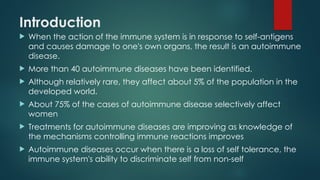 Introduction
 When the action of the immune system is in response to self-antigens
and causes damage to one's own organs, the result is an autoimmune
disease.
 More than 40 autoimmune diseases have been identified.
 Although relatively rare, they affect about 5% of the population in the
developed world.
 About 75% of the cases of autoimmune disease selectively affect
women
 Treatments for autoimmune diseases are improving as knowledge of
the mechanisms controlling immune reactions improves
 Autoimmune diseases occur when there is a loss of self tolerance, the
immune system's ability to discriminate self from non-self
 