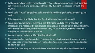  In the generally accepted model by which T cells become capable of distinguishing
self from non-self, the cells acquire this ability during their passage through the
thymus.
 Any T cells that will target host cells are eliminated by thymic selection during this
period
 This step makes it unlikely that the T cell will attack its own tissue cells
 In autoimmune diseases, the loss of self-tolerance leads to the production of
antibodies or a response by sensitized T cells against a person's own tissue antigens.
Autoimmune reactions, and the diseases they cause, can be cytotoxic, immune
complex, or cell-mediated in nature
 Autoimmunity involves antibodies that attack self
 These antibodies may be made in response to an infectious agent such as a virus,
but sequence similarities between viral and self proteins may cause the antibodies
to attack self cells
 Hepatitis C virus may be responsible for autoimmune hepatitis by this mechanism
 