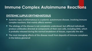 Immune Complex Autoimmune Reactions
SYSTEMIC LUPUS ERYTHEMATOSUS
 Systemic lupus erythematosus is a systemic autoimmune disease, involving immune
complex reactions, that mainly affects women
 The etiology of the disease is not completely understood, but afflicted individuals
produce antibodies directed at components of their own cells, including DNA, which
is probably released during the normal breakdown of tissues, especially the skin
 The most damaging effects of the disease result from deposits of immune complexes
in the kidney glomeruli
 