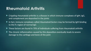 Rheumatoid Arthritis
 Crippling rheumatoid arthritis is a disease in which immune complexes of IgM, IgG,
and complement are deposited in the joints
 In fact, immune complexes called rheumatoid factors may be formed by IgM binding
to the Fc region of normal IgG
 These factors are found in 70% of individuals suffering from rheumatoid arthritis
 The chronic inflammation caused by this deposition eventually leads to severe
damage to the cartilage and bone of the joint
 