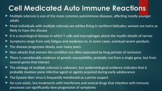 Cell Medicated Auto Immune Reactions
 Multiple sclerosis is one of the more common autoimmune diseases, affecting mostly younger
adults
 Most individuals with multiple sclerosis are whites living in northern latitudes; women are twice as
likely to have the disease
 It is a neurological disease in which T cells and macrophages attack the myelin sheath of nerves
 Symptoms range from only fatigue and weakness to, in some cases, eventual severe paralysis
 The disease progresses slowly, over many years
 New attacks that worsen the condition are often separated by long periods of remission
 There is considerable evidence of genetic susceptibility, probably not from a single gene, but from
several genes that interact
 The etiology of multiple sclerosis is unknown, but epidemiological evidence indicates that it
probably involves some infective agent or agents acquired during early adolescence
 The Epstein-Barr virus is frequently mentioned as a prime suspect
 No cure exists, but treatments with interferons and several drugs that interfere with immune
processes can significantly slow progression of symptoms
 