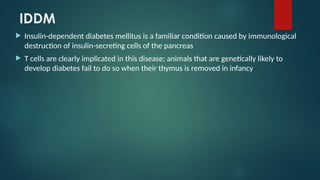 IDDM
 Insulin-dependent diabetes mellitus is a familiar condition caused by immunological
destruction of insulin-secreting cells of the pancreas
 T cells are clearly implicated in this disease; animals that are genetically likely to
develop diabetes fail to do so when their thymus is removed in infancy
 