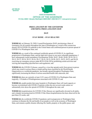 PROCLAMATION BY THE GOVERNOR
AMENDING PROCLAMATION 20-05
20-25
STAY HOME – STAY HEALTHY
WHEREAS, on February 29, 2020, I issued Proclamation 20-05, proclaiming a State of
Emergency for all counties throughout the state of Washington as a result of the coronavirus
disease 2019 (COVID-19) outbreak in the United States and confirmed person-to-person spread of
COVID-19 in Washington State; and
WHEREAS, as a result of the continued worldwide spread of COVID-19, its significant
progression in Washington State, and the high risk it poses to our most vulnerable populations, I
have subsequently issued amendatory Proclamations 20-06, 20-07, 20-08, 20-09, 20-10, 20-11,
20-12, 20-13, 20-14, 20-15, 20-16, 20-17, 20-18, 20-19, 20-20, 20-21, 20-22, 20-23, and 20-24,
exercising my emergency powers under RCW 43.06.220 by prohibiting certain activities and
waiving and suspending specified laws and regulations; and
WHEREAS, the COVID-19 disease, caused by a virus that spreads easily from person to person
which may result in serious illness or death and has been classified by the World Health
Organization as a worldwide pandemic, has broadly spread throughout Washington State,
significantly increasing the threat of serious associated health risks statewide; and
WHEREAS, there are currently at least 2,221 cases of COVID-19 in Washington State and,
tragically, 110 deaths of Washingtonians associated with COVID-19; and
WHEREAS, models predict that many hospitals in Washington State will reach capacity or
become overwhelmed with COVID-19 patients within the next several weeks unless we
substantially slow down the spread of COVID-19 throughout the state; and
WHEREAS, hospitalizations for COVID-19 like illnesses are significantly elevated in all adults,
and a sharply increasing trend in COVID-19 like illness hospitalizations has been observed for the
past three (3) weeks; and
WHEREAS, the worldwide COVID-19 pandemic and its progression in Washington State
continues to threaten the life and health of our people as well as the economy of Washington
State, and remains a public disaster affecting life, health, property or the public peace; and
 