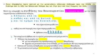 ➢ Ποιες πληροφορίες έχετε σχετικά με τις μετακινήσεις ελληνικών πληθυσμών προς την Ελλάδα στο
διάστημα από τη λήξη των Βαλκανικών Πολέμων έως και λίγο πριν από τους διωγμούς του 1914;
Μετά την υπογραφή της συνθήκης του Βουκουρεστίου τον Αύγουστο του 1913, με την οποία
τερματίζονταν οι Βαλκανικοί πόλεμοι,
1 . Έ λ λ η ν ε ς α π ό τ η Β ο υ λ γ α ρ ί α ,
2 . κ α θ ώ ς κ α ι α π ό τ η Δ υ τ ι κ ή Θ ρ ά κ η
3 . κ α ι τ ο τ μ ή μ α τ η ς Α ν α τ ο λ ι κ ή ς Μ α κ ε δ ο ν ί α ς ,
 που είχαν κατακυρωθεί στη Β ο υ λ γ α ρ ί α ,
4. καθώς και από περιοχές που είχαν παραχωρηθεί στη Σ ε ρ β ί α ,
 έφθασαν στην Ε λ λ ά δ α .
5. Την εποχή αυτή έφθασε και το πρώτο μεταναστευτικό ρεύμα από τη Ρ ω σ ί α .
✓ Έλληνες της περιοχής του Καυκάσου,
 με την αναγγελία της προσάρτησης της εύφορης Μακεδονίας,
 άρχισαν να μεταναστεύουν στην Ελλάδα, με την ελπίδα ότι θα τους παραχωρούσαν γη.
✓ Κάποιοι απ' αυτούς κατόρθωσαν να εγκατασταθούν στην Κεντρική Μακεδονία.
✓ Το μεταναστευτικό ρεύμα αναχαιτίστηκε με επέμβαση της ελληνικής κυβέρνησης.
10
 