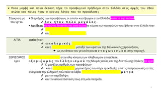 ➢ Ποια μορφή και ποια έκταση πήρε το προσφυγικό πρόβλημα στην Ελλάδα στις αρχές του 20ού
αιώνα και ποιος ήταν ο κύριος λόγος που το προκάλεσε;
4
Σύγκριση με
τον 19ο αι.
▪ Ο αριθμός των προσφύγων, οι οποίοι κατέφυγαν στην Ελλάδα κατά το 19ο αιώνα,
✔ δ ε ν ή τ α ν π ο λ ύ μ ε γ ά λ ο ς .
▪ Αντίθετα, τις πρώτες δεκαετίες του 20ού αιώνα τα κύματα των προσφύγων που έφθαναν στην Ελλάδα ήταν
✔ σ υ χ ν ό τ ε ρ α
✔ και π ο λ υ α ρ ι θ μ ό τ ε ρ α .
ΑΙΤΙΑ Αιτία ήταν:
✔ οι π ο λ ε μ ι κ έ ς σ υ γ κ ρ ο ύ σ ε ι ς
✔ και η ε χ θ ρ ό τ η τ α μεταξύ των κρατών της Βαλκανικής χερσονήσου,
 ως συνέπεια του γενικότερου α ν τ α γ ω ν ι σ μ ο ύ στην περιοχή.
ΞΕΡΙΖΩΜΟΣ
1922
Α π ο κ ο ρ ύ φ ω μ α στην όλη κίνηση των πληθυσμών αποτέλεσε:
ο ξ ε ρ ι ζ ω μ ό ς του Ε λ λ η ν ι σ μ ο ύ της Μικράς Ασίας και της Ανατολικής Θράκης το 1922.
✔ Ο μεγάλος αριθμός των προσφύγων
✔ και ο ο ρ ι σ τ ι κ ό ς χαρακτήρας που πήρε η εκδίωξη από τις πατρογονικές εστίες
ανάγκασε την ελληνική πολιτεία να λάβει σ υ σ τ η μ α τ ι κ ό τ ε ρ α μ έ τ ρ α
✔ για την περίθαλψη
✔ και την αποκατάσταση τους στη νέα πατρίδα.
 