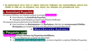 6
➢ Να παρουσιάσετε ποιοι ήταν οι πρώτοι ελληνικοί πληθυσμοί που εγκαταστάθηκαν μαζικά στην
Ελλάδα το 1906 και να εξηγήσετε τους λόγους που οδήγησαν στη μετανάστευσή τους.
1. Ανατολική Ρωμυλία:1906
•Οι πρώτοιΈλληνες που πέρασαν μαζικά τα σύνορα τον 20ό αιώνα
 ήταν κάτοικοι της Ανατολικής Ρωμυλίας,
 περιοχής της Βουλγαρίας με σημαντικό ελληνικό πληθυσμό.
•Η αναγκαστική μετανάστευση στην Ελλάδα το 1906
 ήταν συνέπεια των βιαιοπραγιών των Βουλγάρων, εξαιτίας του ανταγωνισμού Ελλάδας-
Βουλγαρίας για επικράτηση στην υπό οθωμανική κυριαρχία Μακεδονία
✔ ( Μ α κ ε δ ο ν ι κ ό ς Α γ ώ ν α ς ) .
2. Ρουμανία: 1906
•Τον ίδιο χρόνο Έλληνες κάτοικοι της Ρουμανίας απελάθηκαν,
 λόγω της έξαρσης που γνώριζε την ίδια εποχή
 το Κ ο υ τ σ ο β λ α χ ι κ ό ζ ή τ η μ α , το οποίο επηρέαζε τις σχέσεις Ελλάδας-Ρουμανίας.
 