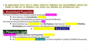 7
➢ Να παρουσιάσετε ποιοι ήταν οι πρώτοι ελληνικοί πληθυσμοί που εγκαταστάθηκαν μαζικά στην
Ελλάδα το 1906 και να εξηγήσετε τους λόγους που οδήγησαν στη μετανάστευσή τους.
1. Ανατολική Ρωμυλία:1906
•Οι πρώτοιΈλληνες που πέρασαν μαζικά τα σύνορα τον 20ό αιώνα
 ήταν κάτοικοι της Ανατολικής Ρωμυλίας,
 περιοχής της Βουλγαρίας με σημαντικό ελληνικό πληθυσμό.
•Η αναγκαστική μετανάστευση στην Ελλάδα το 1906
 ήταν συνέπεια των βιαιοπραγιών των Βουλγάρων, εξαιτίας του ανταγωνισμού Ελλάδας-
Βουλγαρίας για επικράτηση στην υπό οθωμανική κυριαρχία Μακεδονία
✔ ( Μ α κ ε δ ο ν ι κ ό ς Α γ ώ ν α ς ) .
2. Ρουμανία: 1906
•Τον ίδιο χρόνο Έλληνες κάτοικοι της Ρουμανίας απελάθηκαν,
 λόγω της έξαρσης που γνώριζε την ίδια εποχή
 το Κ ο υ τ σ ο β λ α χ ι κ ό ζ ή τ η μ α , το οποίο επηρέαζε τις σχέσεις Ελλάδας-Ρουμανίας.
 