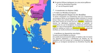  Οι πρώτοι Έλληνες πρόσφυγες του 20ου αιώνα φθάνουν
✔ από την Ανατολική Ρωμυλία
✔ και τη Ρουμανία (1906)
8
4. Η επανάσταση του Θερίσου (1905)
γ. Η στάση των Μεγάλων Δυνάμεων
και οι διπλωματικοί ελιγμοί του Ελ. Βενιζέλου
Τα πρώτα υπομνήματα των επαναστατών προς τους εκπροσώπους
των Δυνάμεων έθεταν ως ανυποχώρητη βάση συζήτησης το ενωτικό
ζήτημα. Νωρίς όμως κατέστη σαφές ότι οι Ευρωπαϊκές Δυνάμεις δεν
ήταν ακόμη έτοιμες για τη λύση αυτή και ο Βενιζέλος, σταθμίζοντας
πάντοτε την υφισταμένη κατάσταση, άρχισε να σχεδιάζει τις
υποχωρήσεις του, για να εξασφαλίσει τα μεγαλύτερα δυνατά κέρδη.
Στόχος του ήταν να δημιουργηθεί προς το παρόν και στην Κρήτη ένα
καθεστώς ανάλογο με εκείνο της Ανατολικής Ρωμυλίας, ουσιαστικά
ελεύθερο, με σκιώδη σουλτανική επικυριαρχία. σ.σ. 214-215
6. Η κατάλυση της Αρμοστείας στην Κρήτη.
Το πρώτο ενωτικό Ψήφισμα των Κρητών
Δύο μεγάλα εξωτερικά γεγονότα ήρθαν να ταράξουν πάλι την πορεία
των κρητικών πραγμάτων: η προσάρτηση της Βοσνίας και της
Ερζεγοβίνης από την Αυστρία και η ανακήρυξη της Βουλγαρίας σε
βασίλειο, με ταυτόχρονη προσάρτηση της Ανατολικής Ρωμυλίας. σ.
217
 