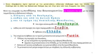 ➢ Ποιες πληροφορίες έχετε σχετικά με τις μετακινήσεις ελληνικών πληθυσμών προς την Ελλάδα στο
διάστημα από τη λήξη των Βαλκανικών Πολέμων έως και λίγο πριν από τους διωγμούς του 1914;
Μετά την υπογραφή της συνθήκης του Βουκουρεστίου τον Αύγουστο του 1913, με την οποία
τερματίζονταν οι Βαλκανικοί πόλεμοι,
1 . Έ λ λ η ν ε ς α π ό τ η Β ο υ λ γ α ρ ί α ,
2 . κ α θ ώ ς κ α ι α π ό τ η Δ υ τ ι κ ή Θ ρ ά κ η
3 . κ α ι τ ο τ μ ή μ α τ η ς Α ν α τ ο λ ι κ ή ς Μ α κ ε δ ο ν ί α ς ,
 που είχαν κατακυρωθεί στη Β ο υ λ γ α ρ ί α ,
4. καθώς και από περιοχές που είχαν παραχωρηθεί στη Σ ε ρ β ί α ,
 έφθασαν στην Ε λ λ ά δ α .
5. Την εποχή αυτή έφθασε και το πρώτο μεταναστευτικό ρεύμα από τη Ρ ω σ ί α .
✓ Έλληνες της περιοχής του Καυκάσου,
 με την αναγγελία της προσάρτησης της εύφορης Μακεδονίας,
 άρχισαν να μεταναστεύουν στην Ελλάδα, με την ελπίδα ότι θα τους παραχωρούσαν γη.
✓ Κάποιοι απ' αυτούς κατόρθωσαν να εγκατασταθούν στην Κεντρική Μακεδονία.
✓ Το μεταναστευτικό ρεύμα αναχαιτίστηκε με επέμβαση της ελληνικής κυβέρνησης.
9
 