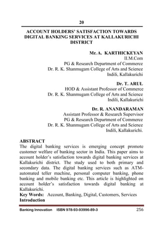 Banking Innovation ISBN 978-93-93996-89-3 256
20
ACCOUNT HOLDERS’ SATISFACTION TOWARDS
DIGITAL BANKING SERVICES AT KALLAKURICHI
DISTRICT
Mr. A. KARTHICKEYAN
II.M.Com
PG & Research Department of Commerce
Dr. R. K. Shanmugam College of Arts and Science
Indili, Kallakurichi
Dr. T. ARUL
HOD & Assistant Professor of Commerce
Dr. R. K. Shanmugam College of Arts and Science
Indili, Kallakurichi
Dr. R. ANANDARAMAN
Assistant Professor & Research Supervisor
PG & Research Department of Commerce
Dr. R. K. Shanmugam College of Arts and Science
Indili, Kallakurichi.
ABSTRACT
The digital banking services is emerging concept promote
customer welfare of banking sector in India. This paper aims to
account holder’s satisfaction towards digital banking services at
Kallakurichi district. The study used to both primary and
secondary data. The digital banking services such as ATM-
automated teller machine, personal computer banking, phone
banking and mobile banking etc. This article is highlighted on
account holder’s satisfaction towards digital banking at
Kallakurichi.
Key Words: Account, Banking, Digital, Customers, Services
Introduction
 