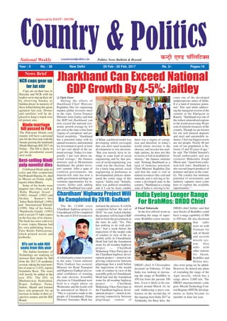 Approved by DAVP - 101596
National Weekly countryandpolitics.in Politics News Bulletin & Beyond
dUVªh ,.M ikWfyfVDl
Year : 5 No. : 38 New Delhi 20 Feb - 26 Feb. 2017 Rs. 2/- Pages:16
News Brief
Jharkhand Can Exceed National
GDP Growth By 4-5%: JaitleyJ Vipin Gour
Hailing the efforts of
Jharkhand Chief Minister
Raghubar Das for organising
maiden global investors meet
in the state, Union Finance
Minister Arun Jaitley said that
the BJP-led Jharkhand can
now exceed the national eco-
nomic growth average by 4-5
per cent as the state is free from
'stigma of corruption' and po-
litical instability. "Jharkhand
has a potential today with its
natural resources, and potential
for investment to grow at least
4-5 per cent ahead of the na-
tional average. Today, it is mar-
ginally 1 per cent above na-
tional average," the finance
minister said at Momentum
Jharkhand, the global inves-
tors' summit. After a spate of
coalition governments, the
mineral-rich state has now a
stable government and huge in-
vestment opportunities for in-
vestors, Jaitley said, adding
that when Jharkhand was a part
of Bihar, a political model was
developing which envisaged
that you don't need economic
development to win elections.
"But you merely have to in-
dulge in some kind of social
engineering and by that pro-
cess of social engineering, you
could win the elections. And
for a fairly long period, social
engineering in preference to
developmental policies domi-
nated the centre stage of this
region," Jaitley said. "Initially,
there was political instability,
and if I can be more candid,
there was a stigma of corrup-
tion and therefore in today's
world where investor is the
chooser, and investor has mul-
tiple options, he does not like
to invest or fish in troubled ter-
ritories," the finance minister
said. Terming Jharkhand as a
land of immense potential,
Chief Minister Raghubar Das
said that the state is rich in
natural resources like coal and
minerals and is striving to be-
come a developed state in the
country. "Jharkhand as a young
state of India is striving to be-
come one of the developed
andprosperous states of India.
It is a land of immense poten-
tial," Das said while address-
ing the inaugural session of the
summit at the Khelgaon in
Ranchi. "Jharkhand was one of
the richest mineralised regions
in the world possessing 40 per
cent of mineral resources of the
country. Though we are known
for our rich mineral deposits
and steel and automobile in-
dustry, I feel our biggest assets
are our people. Nearly 60 per
cent of our population is be-
tween 15 and 59 years of age,"
he said. The Global Summit's
brand ambassador and ace
cricketer Mahendra Singh
Dhoni said, "Apart from a min-
eral-rich state, Jharkhand is
also second largest producer of
potatoes and peas in the coun-
try. The country has immense
potential of investments and
industry captains must come
here to explore the available
opportunities."
India Eyeing Longer Range
For BrahMos: DRDO Chief
J Vinod Takiawala
In the first official word on
extending the range of super-
sonic BrahMos cruise missile,
DRDO chief S Christopher
declared on February 15 that
India was looking at increas-
ing the range of BrahMos to
450 km from the present 290
kms. A test is likely to be con-
ducted around March 10, he
said. Addressing a press con-
ference on the second day of
the ongoingAero India 2017 at
Yelahanka Air Base here, the
DRDO chief further said that
new blocks of BrahMos could
have a range capability of 800
to 850 kms. He also disclosed
that talks
were on with
Vietnam for
sale of Akash
and aircraft
missile sys-
tem. Also
talks with
other nations
for Akash,
BrahMos and
Helina mis-
siles were going on, he added.
However, he denied any plans
of extending the range of the
Agni missile, which has a
range above 5,000 km. The
DRDO announcements come
post- Missile Technology Con-
trol Regime (MTCR) develop-
ments as India became its
member in June last year.
The Rs 12,000 crore
'Chardham' highway project in
Uttarakhand will be completed
by the end of 2018 irrespective
of which party comes to power
in the state, Union minister
Nitin Gadkari has assured.
Minister for Road Transport
and Highways Gadkari also ex-
uded confidence of winning
the state election. Assembly
elections in Uttarakhand were
held in a single phase on
Wednesday and the results will
be announced on March 11.
"This is a promise made to the
people of Uttarakhand. Prime
Minister Narendra Modi has
Chardham' Highway Project Will
Be Completed By 2018: Gadkari
initiated the process. It will be
completed before the end of
2018," he said. Asked whether
the promise will be kept if BJP
fails to form the government in
the state, he said, "Yes. This
has nothing to do with poli-
tics." Just a week before the
imposition of the modal code
of conduct in view of the as-
sembly polls in Uttarakhand,
Modi had laid the foundation
stone for all-weather highway
project -- Chardham
Mahamarg Vikas Pariyojna or
the Chardham highway devel-
opment project -- aimed at im-
proving connectivity between
pilgrimage Just a week before
the imposition of the modal
code of conduct in view of the
assembly polls in Uttarakhand,
Modi had laid the foundation
stone for all-weather highway
project -- Chardham
Mahamarg Vikas Pariyojna or
the Chardham highway devel-
opment project -- aimed at im-
proving connectivity between
pilgrimage centres of
NCR cops gear up
for Jat stir
Cops are on their toes in
Haryana and NCR with Jat
leaders set to step up their stir
by observing Sunday as
balidan diwas' in memory of
those killed during the quota
agitation last year. Drones
and satellites will be de-
ployed to keep a watch over
all protest sites.
Hindu marriage
bill passed in Pak
The Pakistani Hindu com
munity will have a personal
law for the first time with the
Senate passing the landmark
Hindu Marriage Bill 2017 on
Friday . The bill is likely to
get the presidential assent
next week.
Best-selling Hindi
pulp novelist dies
Celebrated Hindi pulp no
velist and film scriptwriter
Ved Prakash Sharma, 61, died
in Meerut on Friday night,
reports Ishita Bhatia.
Some of his books were
adapted into films such as
`Bahu Maange Insaaf '
(1985), Anaam' (1992) and
Akshay ` Kumar's hits
`Sabse Bada Khiladi' (1995)
and `International Khiladi'
(1999). One of his books,
`Wardiwala Gunda' (1992)
sold a record 15 lakh copies
on the first day of its release.
The book has since sold over
8 crore copies.Sharma had
his own publishing house,
Tulsi Books Publications,
which printed novels and
textbooks.
IITs set to add 460
seats from this year
The Indian Institutes of
Technology are readying to
increase their intake by 460
from the 2017-18 academic
session, taking the total num-
ber of seats to 11,032, reports
Somdatta Basu. The seats
will mostly be added in the
new IITs. The IITs in
Bhubaneswar, Hyderabad,
Ropar, Jodhpur, Patna,
Indore, Mandi and Jammu
have sent proposals for an
increase in intake to their re-
spective senates and the JEE
Board.
 