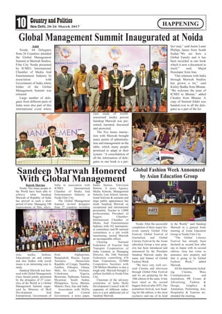 10 20-26 March 2017
HAPPENING
Amit
Noida: 64 Delegates
from 26 Countries attended
the Global Management
Summit at Marwah Studios,
Film City Noida presented
by ICMEI- International
Chamber of Media And
Entertainment Industry In
association with
Government of India where
folder of the Global
Management Summit was
released.
Large number of dele-
gates from different parts of
India were also part of this
international event where
case study of world-
renowned media person
Sandeep Marwah was pre-
sented, narrated, discussed
and answered.
The five hours interac-
tion with Marwah brought
many points of administra-
tion and management on the
table, which many people
promised to adapt in their
system. “A consolidation of
all the information of dele-
gates in one book is a per-
fect step,” said Justin Luate
Phillips James from South
Sudan.“We are here a
Global Family and it has
been recorded in one book
which is now a document in
itself,” said Majid
Hossinpur from Iran.
“Our relations with India
through Marwah Studios
has grown a lot,” said
Kinley Budha from Bhutan.
“We welcome the team of
ICMEI to Bhutan,” added
Choden from Bhutan. A
copy of Summit folder was
handed over to all the dele-
gates as a part of the kit.
Global Management Summit Inaugurated at Noida
Rajesh Sharma
Noida: Not many people in
the World have been able to
achieve what Sandeep
Marwah of Republic of India
has proved in such a short
period of time. Managing 100
organizations of film, televi-
sion, media, fashion,
Educational, art and culture
and also bodies with social
issues is an interesting case to
study.
Sandeep Marwah was hon-
ored with Global Management
Guru Award jointly presented
by the delegates of 27 coun-
tries of the World in a Global
Management Summit organ-
ized by Ministry of Skill
Development And
Entrepreneur, Government of
India in association with
ICMEI- International
Chamber of Media And
Entertainment Industry at
Noida Film City.
The Global Management
Summit invited delegates
from 27 countries including
from Afghanistan,
Bangladesh, Russia, Egypt,
Tanzania, Democratic
Republic of Congo, Namibia,
Zambia, Ethiopia, Ghana,
Mali, Sri Lanka, Vietnam,
Uzbekistan, Nigeria,
Botswana, Tajikistan, Tunisia,
Myanmar, South Sudan,
Philippines, Syria, Bhutan,
Malawi, Peru, Iran and India.
Association with NGOs,
State and Central
Government, a news paper,
Radio Station, Television
Station, A news Agency,
Media Schools, Management
Schools, Law School, interna-
tional festivals & summits and
large public appearances has
made Sandeep Marwah an
exceptional and international
personality. Teacher to 12000
professionals, President of
biggest Chamber-
International Chamber of
Media And Entertainment
Industry with 162 internation-
al committees and 80 national
committees is a job worth
mentioning, turned Marwah
an incomparable officer.
Chairing National
Federation of Tourism And
Transport Cooperatives of
India Limited, as Managing
Director, the 16th National
Federation controlling 676
State Federations, 625000
Cooperative Societies with
250 Million Members is also a
tough task. Marwah brought 2
million footfalls to Noida Film
City.
Chairman of the advisory
committee of India Skills
Development Council with 43
segments of different indus-
tries is a new additional job of
Sandeep Marwah.
Sandeep Marwah Honored
With Global Management
Noida: After the successful
completion of three major fes-
tivals namely Global Film
Festival, Global Festival of
Journalism and Global
Literary Festival by the Asian
education Group a new prop-
erty has been introduced and
announced by the President
Sandeep Marwah under the
name and banner of Global
Fashion Week.
“We have very well cov-
ered Cinema and television
through Global Film Festival
and we are preparing for the
10th edition of the same. It has
been rated as the second
biggest festival after IFFI. Our
journalism festival, now head-
ing for 6th edition, is the most
exclusive and one of its kind
in the World,” said Sandeep
Marwah in a general body
meeting of Asian Education
Group at Noida Film City.
“The Global Literary
Festival has already been
declared as second best after
one in Jaipur with its second
edition, time has come to
announce new property and
that is going to be Global
Fashion Week,” added
Marwah.
All the departments includ-
ing Cinema, Mass
Communication and
Journalism, PR Events &
Advertising, Fashion &
Design, Graphics &
Animation, Performing Arts,
Hospitality & Tourism etc.
attended the meeting.
Global Fashion Week Announced
by Asian Education Group
 