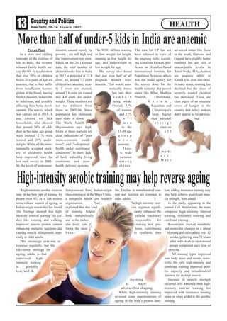 Pawan Pant
In a stark and chilling
reminder of the realities of
life in India, the recently
released family health sur-
vey (NFHS 4) results show
that over 58% of children
below five years of age are
anaemic, that is, they suffer
from insufficient haemo-
globin in the blood, leaving
them exhausted, vulnerable
to infections, and possibly
affecting their brain devel-
opment. The survey, which
was carried out in 2015-16
and covered six lakh
households, also showed
that around 38% of chil-
dren in the same age group
were stunted, 21% were
wasted and 36% under-
weight. While all the inter-
nationally accepted mark-
ers of children's health
have improved since the
last such survey in 2005-
06, the levels of undernour-
ishment, caused mainly by
poverty , are still high and
the improvement too slow.
Based on the 2011 Census
data, the total number of
children under five in India
in 2015 is projected at 12.4
crore. So, around 7.2 crore
children are anaemic, near-
ly 5 crore are stunted,
around 2.6 crore are wasted
and 4.4 crore are under-
weight. These numbers are
not too different from
those in 2005-06. Since
population has increased,
their share is down.
The World Health
Organisation says high
levels of these markers are
clear indications of "poor
socio-economic condi-
tions" and "suboptimal
health andor nutritional
conditions". In short, lack
of food, unhealthy living
conditions and poor
health delivery systems.
The WHO defines wasting
as low weight for height,
stunting as low height for
age, and underweight as
low weight for age.
The survey also found
that just over half of all
pregnant women were
anaemic. This would auto-
matically trans-
late into their
n e w b o r n
being weak.
Overall, 53%
of women
and 23%
o f
m e n
in the
15-49 age
g r o u p
w e r e
anaemic.
There
is wide
variation
a m o n g
s t a t e s .
The data for UP has not
been released in view of
the ongoing polls, accord-
ing to Balram Paswan, pro-
fessor at Mumbai-based
International Institute for
Population Sciences which
was the nodal agency for
the survey done for the
health ministry. But poorer
states like Bihar, Madhya
Pradesh, Jharkhand,
A s s a m ,
Rajasthan and
Chhattisgarh
have higher
than national
a v e r a g e
rates on
a l l
mark-
e r s .
M o r e
advanced states like those
in the south, Haryana and
Gujarat have slightly better
numbers but are still at
unacceptable levels. In
Tamil Nadu, 51% children
are anaemic while in
Kerala it is over one-third.
In many states, stunting has
declined but the share of
severely wasted children
has increased. These are
clear signs of an endemic
crisis of hunger in the
country that policy makers
don't appear to be address-
ing.
13 20-26 March 2017
HEALTH
High-intensity aerobic exercise
may be the best type of training for
people over 65, as it can reverse
some cellular aspects of ageing, an
Indian-origin researcher has found.
The findings showed that high-
intensity interval training (or car-
dio) like running and walking,
improved muscle protein content
enhancing energetic functions and
causing muscle enlargement, espe-
cially in older adults.
"We encourage everyone to
exercise regularly, but the
take-home message for
ageing adults is that
supervised high-
intensity training
is probably
best,"said K.
Sreekumaran Nair, Indian-origin
endocrinologist at the Mayo Clinic,
a non-profit health care research
organisation. Nair
explained that this kind
of training helped
both metabolically
and at the molec-
ular level, con-
fering the most
b e n e -
fits. Decline in mitochondrial con-
tent and function are common in
older adults.
The high-intensity exer-
cise regimen signifi-
cantly enhanced the
cellular machinery
responsible for
making new pro-
teins, contributing
to synthesis, thus
reversing
a major
adverse effect of ageing.
While high-intensity training
reversed some manifestations of
ageing in the body's protein func-
tion, adding resistance training may
also help achieve significant mus-
cle strength, Nair added.
In the study, appearing in the
journal Cell Metabolism, the team
compared high-intensity interval
training, resistance training and
combined training.
Researchers tracked metabolic
and molecular changes in a group
of young and older adults over 12
weeks, gathering data 72 hours
after individuals in randomised
groups completed each type of
exercise.
All training types improved
lean body mass and insulin sensi-
tivity, but only high-intensity and
combined training improved aero-
bic capacity and mitochondrial
function for skeletal muscle.
Increase in muscle strength
occurred only modestly with high-
intensity interval training but
improved with resistance training
alone or when added to the aerobic
training.
High-intensityaerobictrainingmayhelpreverseageing
Morethanhalfofunder-5kidsinIndiaareanaemic
 