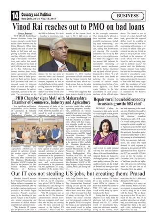 14 20-26 March 2017
BUSINESS
Mumbai. Union IT minister
Ravi Shankar Prasad today said
Indian infotech companies are
not stealing American jobs but
are in fact creating employment
avenues in the world's largest
economy. Prasad's assertion
came in the backdrop of pro-
posed changes in the US poli-
cies around outsourcing and
movement of skilled workers
under the new administration.
"The domestic IT compa-
nies are present in 200 cities in
80 countries, including the US.
In the US, our IT companies
have given USD 20 billion in
taxes last year. They have given
jobs to 4,00,000 people there
and have made value addition.
"Our IT companies are an
asset for the US. The American
administration should know
that our companies don't steal
their jobs but they are creating
jobs. We have conveyed our
concern to the highest US
authorities," Prasad told the
India Today Conclave here.
President Donald Trump's
'Buy American-hire American'
rallying cry has put the USD
150-billion Indian IT industry,
which draws more than 65 per
cent of their revenues from that
US alone, on the edge. The IT
industry has raised concerns
over the proposed overhaul of
the popular H-1B visa regime
by Trump, as any curtailment in
visas would result in higher
operational costs and shortage
of skilled workers. The indus-
try is also worried as Trump
wants BPOs in America to
more than double the salaries to
USD 1.35 lakh per annum
which would bump up opera-
tional cost for them.
Noting that the government
objective is to make India the
electronic hub of the world,
Prasad said Rs 1.27 trillion
worth of investments have
come into electronic manufac-
turing in the country, much
more than the Rs 11,000 crore
during the UPA regime.
Responding to a query on
cyber security, Prasad said the
government is concerned about
it and is doing its bit to deal
with the threat. "We are keep-
ing an eye on this. We are very
much on the job. But, if an
accident takes place on a high-
way, you cannot stop travelling
through that. Same is the case
with cyber technology and
digitisation," he said.
Gaurav Banwari
NEW DELHI: Banks Board
Bureau chairman Vinod Rai
wrote a strongly worded letter
to the finance ministry and the
Prime Minister's Office high-
lighting the lack of action by
banks on bad loans and sug-
gesting a possible way ahead,
said two officials with knowl-
edge of the matter. The letters
were sent earlier this month
after a meeting on bad loans at
the PMO that was also attend-
ed by Rai. Following this,
finance minister Arun Jaitley,
senior government officials,
Reserve Bank of India gover-
nor Urjit Patel and two deputy
RBI governors took stock of
stressed assets in state-run
banks last week and sought to
firm up measures for quicker
resolution, said one of the offi-
cials. The government set up
the BBB in February 2016 with
a mandate to recommend can-
didates for the top posts at
state-run banks and financial
institutions. Last year, the gov-
ernment expanded its role to
also help banks in their capital-
raising plans and develop busi-
ness strategies. State-run
lenders’ bad loans rose by over
Rs 1 lakh crore in the first nine
months of the current fiscal
year to Rs 6 lakh crore on
December 31, 2016. Another
government official confirmed
that the finance ministry had
received the letter, which out-
lined actions that can be taken
to fast track the resolution
process.
“It has been suggested that
more powers should be given
to the oversight committee.
They should also be allowed to
take decisions under other
available mechanisms, includ-
ing deep restructuring,” said
the second government offi-
cial, adding that deliberations
are ongoing. The oversight
committee was set up by RBI
last year to review debt recasts.
The letter also suggested that
the present S4A (scheme for
sustainable structuring of
stressed assets) mechanism
should be further liberalised
and top bank officials given a
framework to follow. “It is felt
that in some cases banks are
delaying the process on
account of various issues,
including citing the fear of vig-
ilance agencies. The BBB
wants bankers to be held
accountable in such cases,”
said one of the officials cited
above. The board is not in
favour of a state-backed bad
bank, given that the required
skillset won’t be available in
the public sector and that deci-
sion making will continue to be
an issue, he added. “The gov-
ernment has also not firmed up
plans to set up a private sector
bad bank, as the valuations of
assets which will be trans-
ferred to such an entity may
lead to political issues,” the
person said. On Wednesday,
finance minister Arun Jaitley
had told the first meeting of his
ministry’s consultative com-
mittee that the government is
taking sector-specific measures
to deal with bad loans, espe-
cially the resolution of large
debts. This may include setting
up more oversight committees,
as initiated by the Reserve
Bank of India.
In a significant and historic
development, PHD Chamber
of Commerce & Industry
signed an MoU with
Maharashtra Chamber of
Commerce, Industry and
Agriculture (MACCIA) to
expand its activities towards
the western region of India.
Mr. Gopal Jiwarajka,
President, PHD Chamber and
Mr. Shantanu Bhadkamkar,
President, MACCIA signed the
MoU in the presence of Shri
Suresh Prabhu, Hon’ble
Minister of Railways,
Government of India at the
Ministry of Railways, New
Delhi. Both the chambers have
agreed to work on common
interests to push forward
India’s growth story. They
have agreed to conduct joint
research activities on crucial
economic areas and make rep-
resentations to the government
on areas such as agriculture,
industry, ease of doing busi-
ness and socio-economic
development at the grassroots
for the upliftment of living
standards of the people. Joint
activities would also include
organizing programs, roundta-
bles, exhibitions on various
industrial and socio-economic
areas in the coming times. This
is a major breakthrough for
both the chambers as collabo-
rative efforts with their respec-
tive strengths would not only
be fruitful for their respective
regions but also for the overall
socio-economic development
of the country, said Mr. Gopal
Jiwarajka, President, PHD
Chamber. Industry dignitaries
from the MACCIA who joined
at the signing of MoU include
Mr. Shantanu Bhadkamkar,
President, MACCIA, Mr.
Santosh Mandalecha, Sr Vice
President, MACCIA, Mr.
Samir Dudhgaonkar, Vice
President, MACCIA, Mr. Anil
Kumar Lodha, Vice President,
MACCIA, Mr. Lalit Gandhi,
Vice President, MACCIA, Mr.
Sagar Nagare,Acting Secretary
General, MACCIA among oth-
ers.
MUMBAI: Calling for
focussing on farm sector growth
to sustain higher overall growth,
the State Bank of India on Friday
said revival in credit demand
will stay low until the balance
sheets of the rural households are
repaired. Banks are facing two
challenges-growth capital and
asset quality concerns. The asset
quality concerns are due to lack
of demand and loans given dur-
ing the boom years and we don't
see both improving in the medi-
um term. Therefore, the need for
focusing on farm sector growth,"
SBI chairman Arundhati
Bhattacharya told a CII event.
On overall credit growth, which
averaged at a multi- decadal low
of 5 percent so far, the SBI chief
said she does not see a revival in
the near-term. Agriculture sector
would need added thrust to drive
the economy as it has been badly
hit by two successive bad mon-
soons, she noted. The tepid
demand in rural segment is
reflected in low growth of SBI's
agriculture loan book. It grew by
just 3.27 per cent to Rs 1,25,068
crore in the 12 months to
December 2016. The incidence
of bad loans was also on higher
side with gross non-performing
assets at 5.93 per cent as of
December 2016, she added.
Vinod Rai reaches out to PMO on bad loans
Repair rural household economy
to sustain growth: SBI chief
PHD Chamber signs MoU with Maharashtra
Chamber of Commerce, Industry and Agriculture
Our IT cos not stealing US jobs, but creating them: Prasad
 