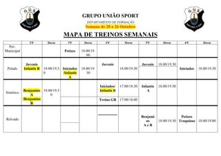 GRUPO UNIÃO SPORT
DEPARTAMENTO DE FORMAÇÃO
Semana de 20 a 26 Outubro
MAPA DE TREINOS SEMANAIS
2ªF Horas 3ªF Horas 4ªF Horas 5ªF Horas 6ªF Horas
Pav.
Municipal
Petizes
18.00/19.
00
Pelado
Juvenis
Infantis B
18.00/19.3
0
Iniciados
/Infantis
A
18.00/19.
30
Juvenis
18.00/19.30
Juvenis
18.00/19.30
Iniciados
18.00/19.30
Sintético
Benjamins
A
/Benjamins
B
18.00/19.3
0
Iniciados/
Infantis B
17.00/18.30
Infantis
A
18.00/19.30
Treino GR 17.00/18.00
Relvado
Benjami
ns
A e B
18.00/19.30
Petizes
Traquinas
18.00/19.00