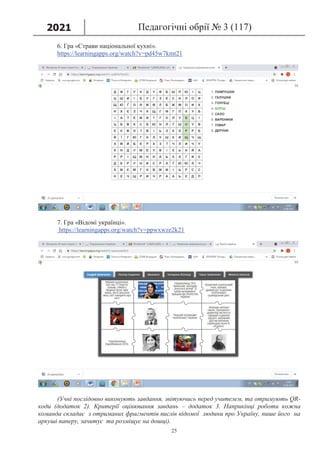 2021 Педагогічні обрії № 3 (117)
25
6. Гра «Страви національної кухні».
https://learningapps.org/watch?v=pd45w7kmt21
7. Гра «Відомі українці».
https://learningapps.org/watch?v=ppwxwze2k21
(Учні послідовно виконують завдання, звітуючись перед учителем, та отримують QR-
коди (додаток 2). Критерії оцінювання завдань – додаток 3. Наприкінці роботи кожна
команда складає з отриманих фрагментів вислів відомої людини про Україну, пише його на
аркуші паперу, зачитує та розміщує на дошці).
 