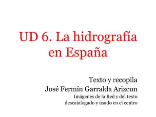 UD 6. La hidrografía
en España
Texto y recopila
José Fermín Garralda Arizcun
Imágenes de la Red y del texto
descatalogado y usado en el centro
 