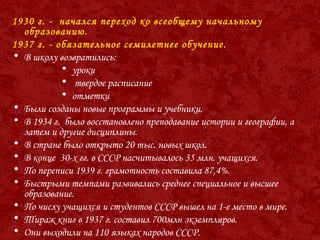 1930 г. - начался переход ко всеобщему начальному
образованию.
1937 г. - обязательное семилетнее обучение.
• В школу возвратились:
• уроки
• твердое расписание
• отметки
• Были созданы новые программы и учебники.
• В 1934 г. было восстановлено преподавание истории и географии, а
затем и другие дисциплины.
• В стране было открыто 20 тыс. новых школ.
• В конце 30-х гг. в СССР насчитывалось 35 млн. учащихся.
• По переписи 1939 г. грамотность составила 87,4%.
• Быстрыми темпами развивались среднее специальное и высшее
образование.
• По числу учащихся и студентов СССР вышел на 1-е место в мире.
• Тираж книг в 1937 г. составил 700млн экземпляров.
• Они выходили на 110 языках народов СССР.
 