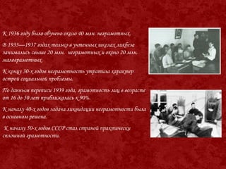 К 1936 году было обучено около 40 млн. неграмотных.
В 1933—1937 годах только в учтенных школах ликбеза
занимались свыше 20 млн. неграмотных и около 20 млн.
малограмотных.
К концу 30-х годов неграмотность утратила характер
острой социальной проблемы.
По данным переписи 1939 года, грамотность лиц в возрасте
от 16 до 50 лет приближалась к 90%.
К началу 40-х годов задача ликвидации неграмотности была
в основном решена.
К началу 50-х годов СССР стал страной практически
сплошной грамотности.
 
