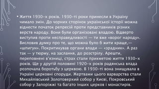 • Життя 1930-х років. 1930-ті роки принесли в Україну
чимало змін. До чорних сторінок української історії можна
віднести початок репресій проти представників різних
верств народу. Вони були організовані владою. Відверто
виступив проти несправедливості — ти вже «ворог народу».
Висловив думку про те, що можна було б жити краще,—
«шпигун». Покритикував органи влади — «зрадник». А раз
так — у тюрму, на заслання, до розстрілу. Арешти,
переповнені в’язниці, страх стали прикметою життя 1930-х
років. Ще у другій половині 1920-х років радянська влада
розпочала боротьбу з церквою. В 1930-ті вона знищувала в
Україні церковні споруди. Жертвами цього варварства стали
Михайлівський Золотоверхий собор у Києві, Покровський
собор у Запоріжжі та багато інших церков і монастирів.
 