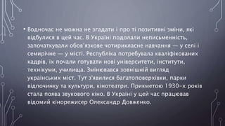 • Водночас не можна не згадати і про ті позитивні зміни, які
відбулися в цей час. В Україні подолали неписьменність,
започаткували обов’язкове чотирикласне навчання — у селі і
семирічне — у місті. Республіка потребувала кваліфікованих
кадрів, їх почали готувати нові університети, інститути,
технікуми, училища. Змінювався зовнішній вигляд
українських міст. Тут з'явилися багатоповерхівки, парки
відпочинку та культури, кінотеатри. Прикметою 1930-х років
стала поява звукового кіно. В Україні у цей час працював
відомий кінорежисер Олександр Довженко.
 