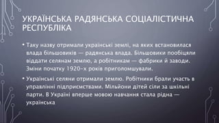 УКРАЇНСЬКА РАДЯНСЬКА СОЦІАЛІСТИЧНА
РЕСПУБЛІКА
• Таку назву отримали українські землі, на яких встановилася
влада більшовиків — радянська влада. Більшовики пообіцяли
віддати селянам землю, а робітникам — фабрики й заводи.
Зміни початку 1920-х років приголомшували.
• Українські селяни отримали землю. Робітники брали участь в
управлінні підприємствами. Мільйони дітей сіли за шкільні
парти. В Україні вперше мовою навчання стала рідна —
українська
 