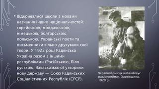 • Відкривалися школи з мовами
навчання інших національностей:
єврейською, молдавською,
німецькою, болгарською,
польською. Українські поети та
письменники вільно друкували свої
твори. У 1922 році Радянська
Україна разом з іншими
республіками (Російською, Біло
руською, Закавказькою) утворили
нову державу — Союз Радянських
Соціалістичних Республік (СРСР).
Червоноармієць налаштовує
радіоприймач. Харківщина.
1929 р.
 